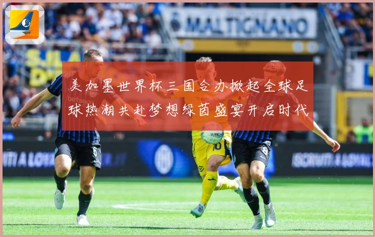 美加墨世界杯三国合办掀起全球足球热潮共赴梦想绿茵盛宴开启时代数据研判：最新赛事动态与深度分析