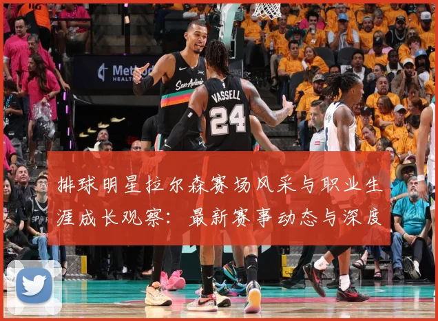 排球明星拉尔森赛场风采与职业生涯成长观察：最新赛事动态与深度分析