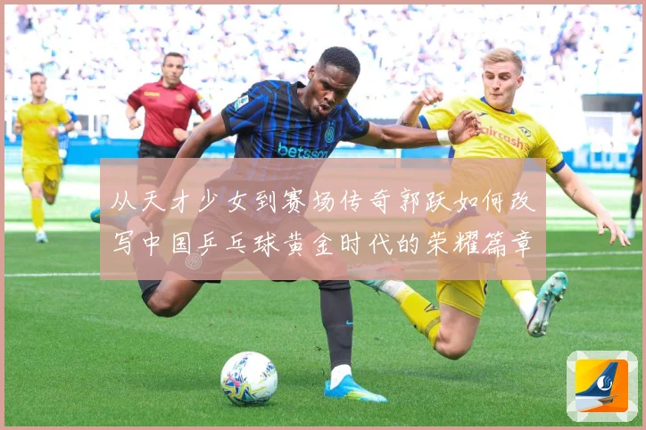 从天才少女到赛场传奇郭跃如何改写中国乒乓球黄金时代的荣耀篇章解析：最新赛事动态与深度分析