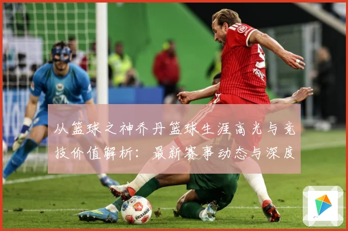 从篮球之神乔丹篮球生涯高光与竞技价值解析：最新赛事动态与深度分析