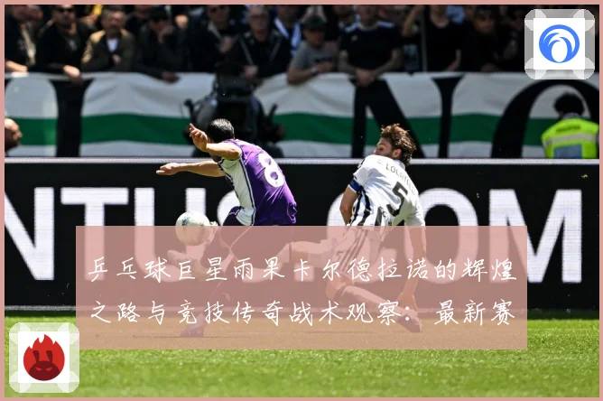 乒乓球巨星雨果卡尔德拉诺的辉煌之路与竞技传奇战术观察：最新赛事动态与深度分析