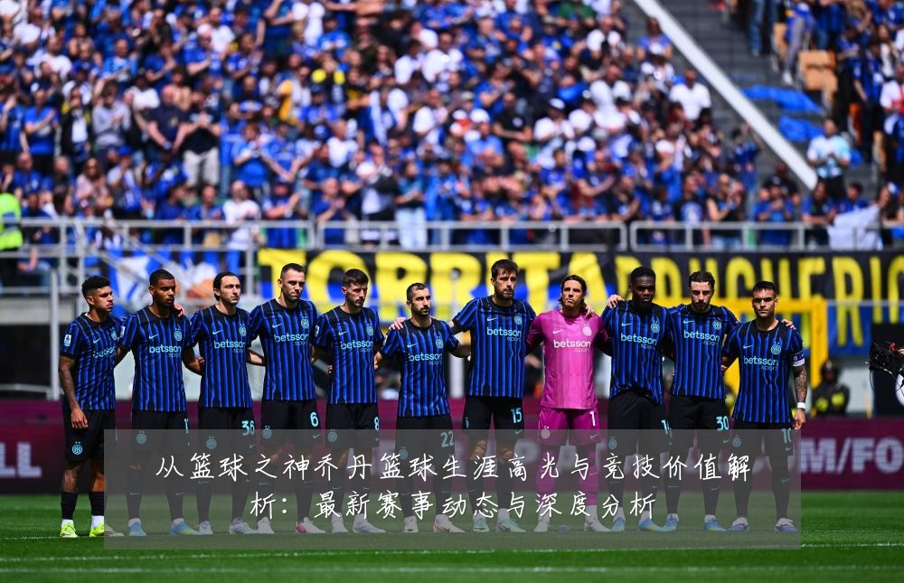 从篮球之神乔丹篮球生涯高光与竞技价值解析:最新赛事动态与深度分析