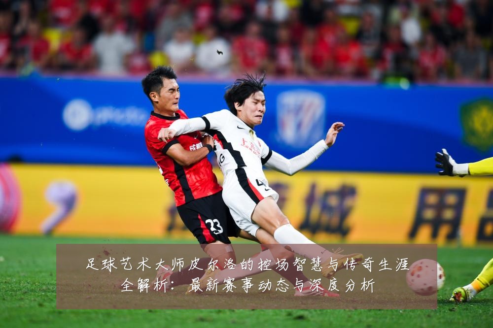 足球艺术大师皮尔洛的控场智慧与传奇生涯全解析：最新赛事动态与深度分析