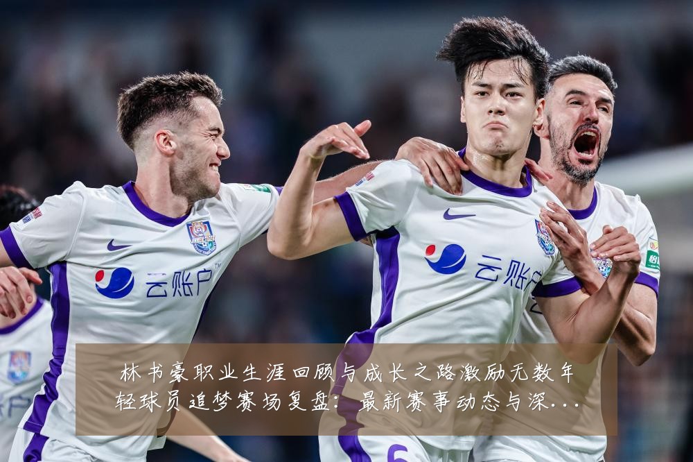 林书豪职业生涯回顾与成长之路激励无数年轻球员追梦赛场复盘：最新赛事动态与深度分析