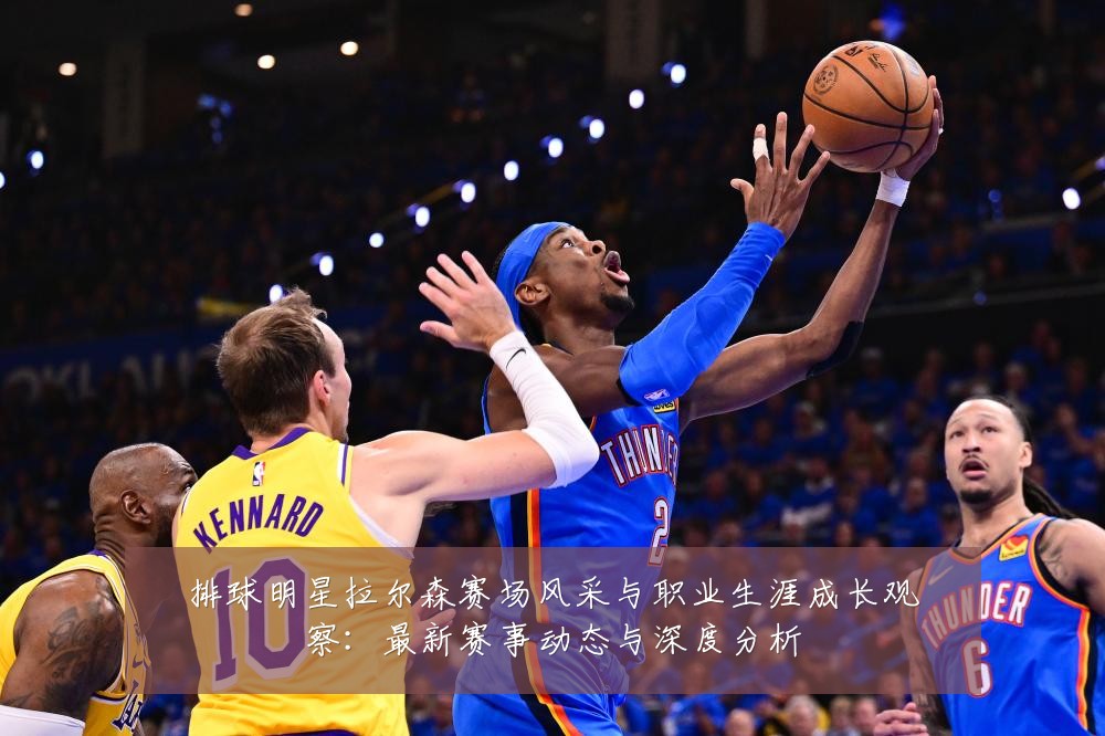 排球明星拉尔森赛场风采与职业生涯成长观察:最新赛事动态与深度分析