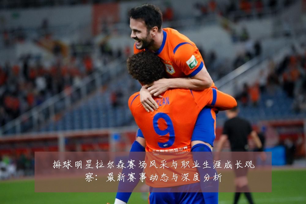 排球明星拉尔森赛场风采与职业生涯成长观察:最新赛事动态与深度分析
